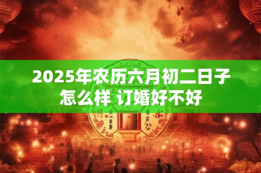 2025年农历六月初二日子怎么样 订婚好不好 2025年农历六月初二日子怎么样 订婚好不好