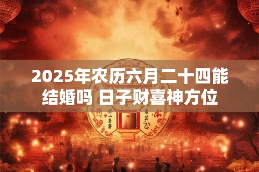 2025年农历六月二十四能结婚吗 日子财喜神方位 2025年农历六月二十四能结婚吗 日子财喜神方位