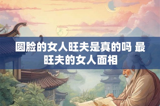 圆脸的女人旺夫是真的吗 最旺夫的女人面相 圆脸的女人旺夫是真的吗 最旺夫的女人面相