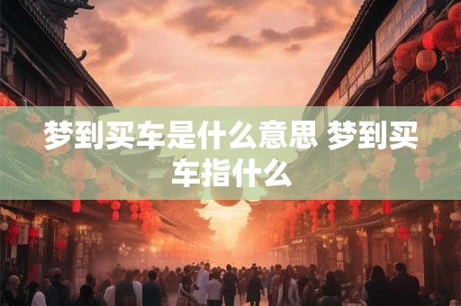 梦到买车是什么意思 梦到买车指什么 梦到买车是什么意思 梦到买车指什么