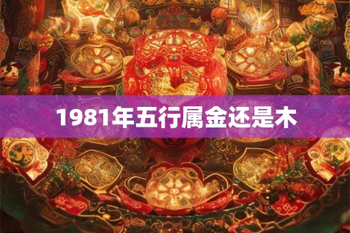 1981年五行属金还是木 1981年五行属金还是木
