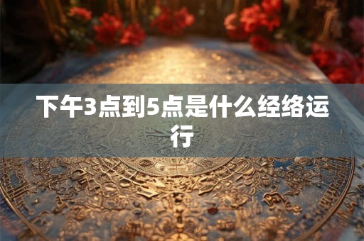 下午3点到5点是什么经络运行 下午3点到5点是什么经络运行