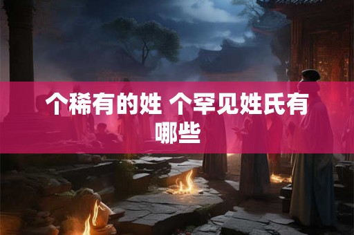 个稀有的姓 个罕见姓氏有哪些 个稀有的姓 个罕见姓氏有哪些