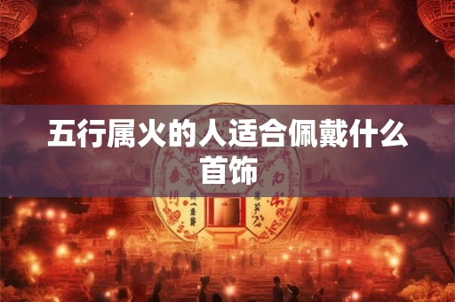 五行属火的人适合佩戴什么首饰 五行属火的人适合佩戴什么首饰