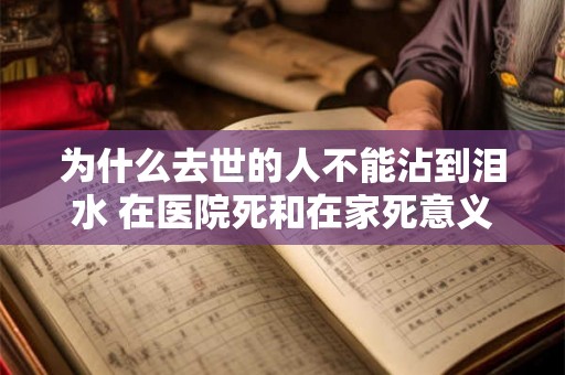 为什么去世的人不能沾到泪水 在医院死和在家死意义 为什么去世的人不能沾到泪水 在医院死和在家死意义