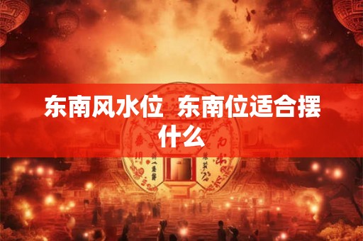 东南风水位 东南位适合摆什么 东南风水位 东南位适合摆什么