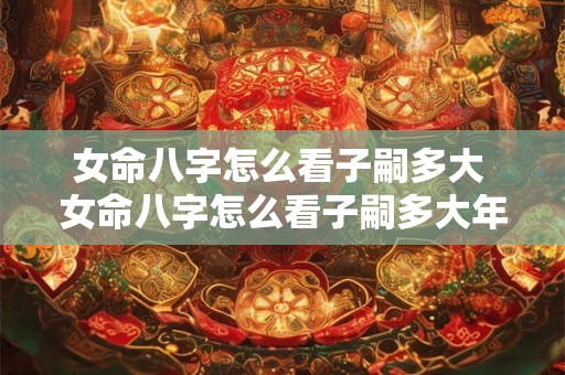 女命八字怎么看子嗣多大 女命八字怎么看子嗣多大年龄