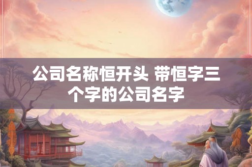 公司名称恒开头 带恒字三个字的公司名字 公司名称恒开头 带恒字三个字的公司名字