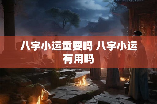 八字小运重要吗 八字小运有用吗 八字小运重要吗 八字小运有用吗