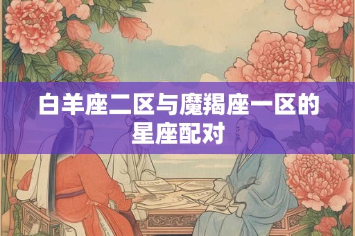 白羊座二区与魔羯座一区的星座配对 白羊座二区与魔羯座一区的星座配对