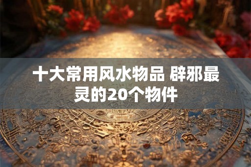 十大常用风水物品 辟邪最灵的20个物件 十大常用风水物品 辟邪最灵的20个物件