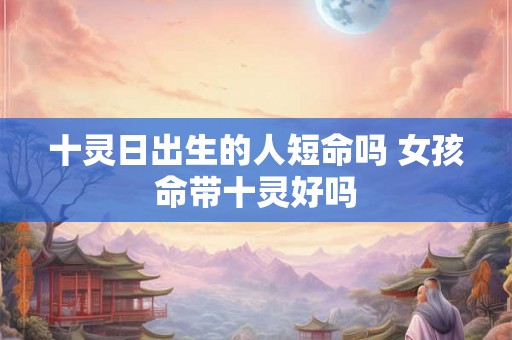 十灵日出生的人短命吗 女孩命带十灵好吗 十灵日出生的人短命吗 女孩命带十灵好吗