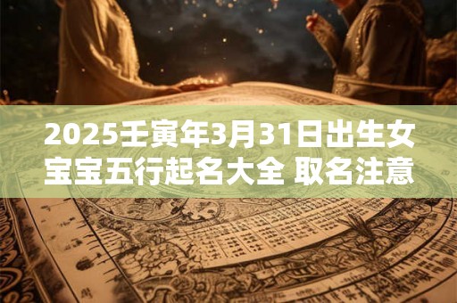 2025壬寅年3月31日出生女宝宝五行起名大全 取名注意事项 2025壬寅年3月31日出生女宝宝五行起名大全 取名注意事项