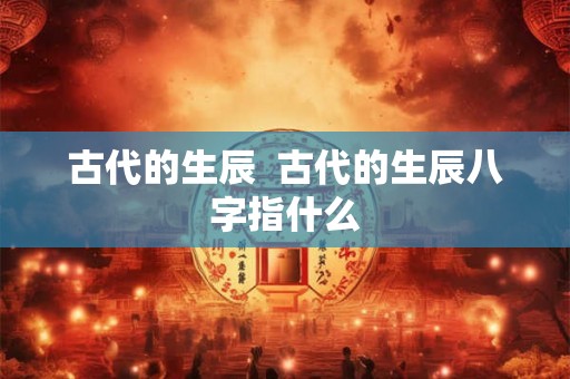 古代的生辰 古代的生辰八字指什么 古代的生辰 古代的生辰八字指什么