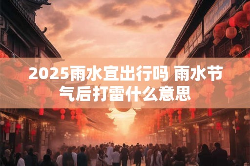 2025雨水宜出行吗 雨水节气后打雷什么意思 2025雨水宜出行吗 雨水节气后打雷什么意思