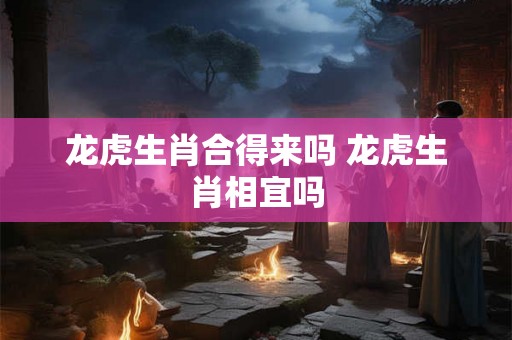 龙虎生肖合得来吗 龙虎生肖相宜吗 龙虎生肖合得来吗 龙虎生肖相宜吗