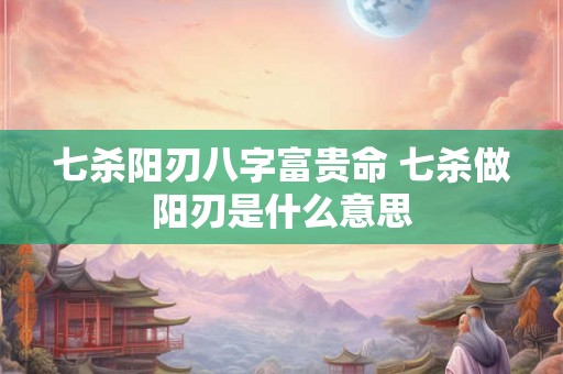 七杀阳刃八字富贵命 七杀做阳刃是什么意思 七杀阳刃八字富贵命 七杀做阳刃是什么意思