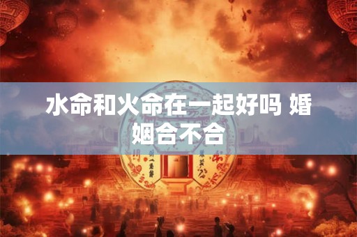 水命和火命在一起好吗 婚姻合不合 水命和火命在一起好吗 婚姻合不合