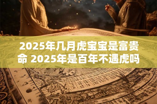 2025年几月虎宝宝是富贵命 2025年是百年不遇虎吗 2025年几月虎宝宝是富贵命 2025年是百年不遇虎吗