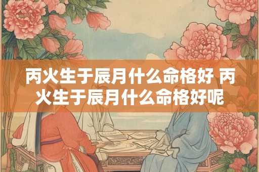 丙火生于辰月什么命格好 丙火生于辰月什么命格好呢