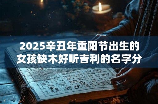 2025辛丑年重阳节出生的女孩缺木好听吉利的名字分享 2025辛丑年重阳节出生的女孩缺木好听吉利的名字分享