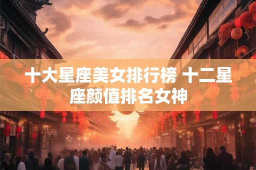 十大星座美女排行榜 十二星座颜值排名女神 十大星座美女排行榜 十二星座颜值排名女神