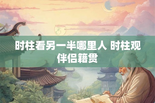 时柱看另一半哪里人 时柱观伴侣籍贯 时柱看另一半哪里人 时柱观伴侣籍贯