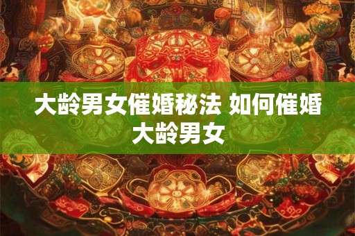 大龄男女催婚秘法 如何催婚大龄男女 大龄男女催婚秘法 如何催婚大龄男女