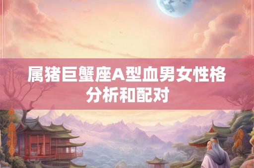 属猪巨蟹座A型血男女性格分析和配对