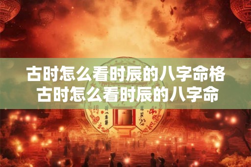 古时怎么看时辰的八字命格 古时怎么看时辰的八字命格好坏 古时怎么看时辰的八字命格 古时怎么看时辰的八字命格好坏
