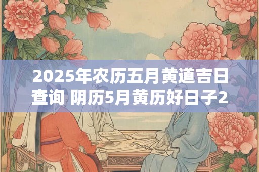 2025年农历五月黄道吉日查询 阴历5月黄历好日子2025查询 2025年农历五月黄道吉日查询 阴历5月黄历好日子2025查询