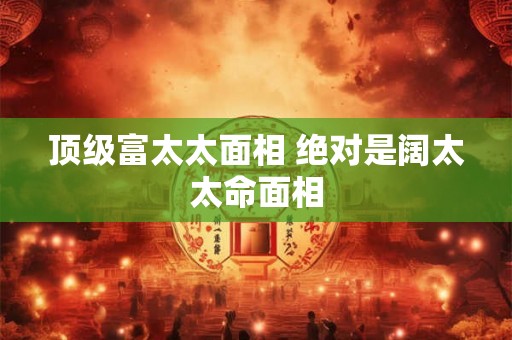 顶级富太太面相 绝对是阔太太命面相 顶级富太太面相 绝对是阔太太命面相