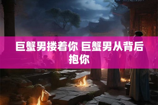 巨蟹男搂着你 巨蟹男从背后抱你 巨蟹男搂着你 巨蟹男从背后抱你