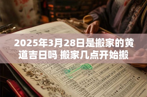 2025年3月28日是搬家的黄道吉日吗 搬家几点开始搬最好 2025年3月28日是搬家的黄道吉日吗 搬家几点开始搬最好