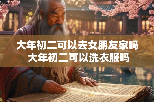 大年初二可以去女朋友家吗 大年初二可以洗衣服吗 大年初二可以去女朋友家吗 大年初二可以洗衣服吗