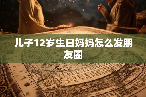 儿子12岁生日妈妈怎么发朋友圈 儿子12岁生日妈妈怎么发朋友圈