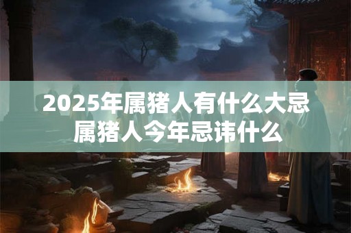 2025年属猪人有什么大忌 属猪人今年忌讳什么 2025年属猪人有什么大忌 属猪人今年忌讳什么
