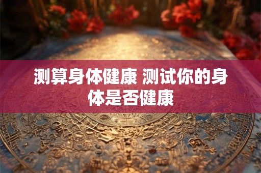 测算身体健康 测试你的身体是否健康 测算身体健康 测试你的身体是否健康