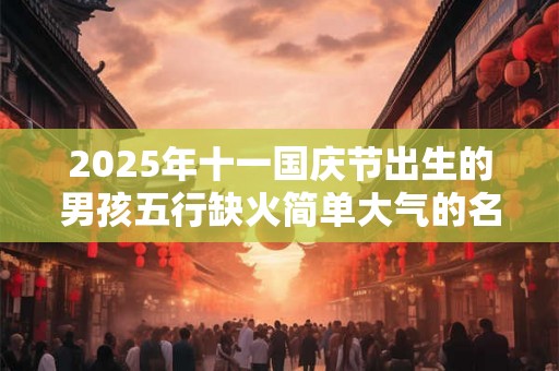 2025年十一国庆节出生的男孩五行缺火简单大气的名字 2025年十一国庆节出生的男孩五行缺火简单大气的名字