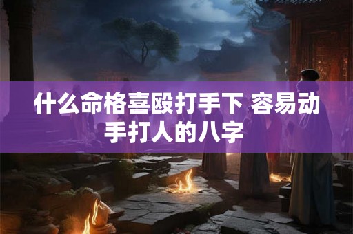 什么命格喜殴打手下 容易动手打人的八字 什么命格喜殴打手下 容易动手打人的八字
