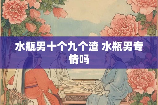 水瓶男十个九个渣 水瓶男专情吗 水瓶男十个九个渣 水瓶男专情吗