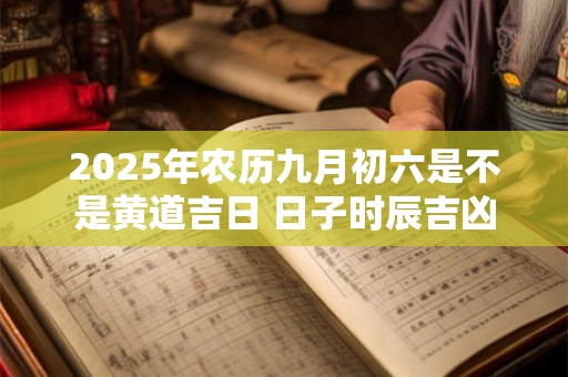2025年农历九月初六是不是黄道吉日 日子时辰吉凶 2025年农历九月初六是不是黄道吉日 日子时辰吉凶