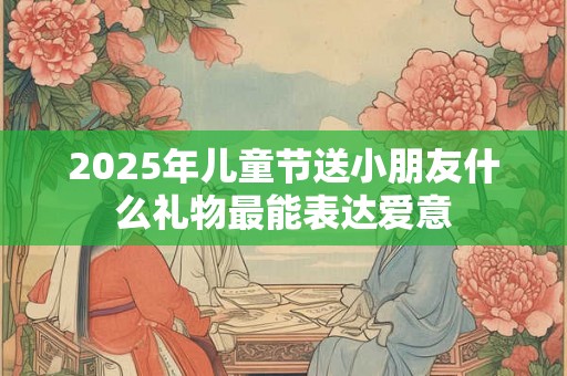 2025年儿童节送小朋友什么礼物最能表达爱意 2025年儿童节送小朋友什么礼物最能表达爱意