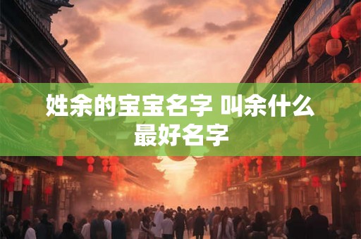 姓余的宝宝名字 叫余什么最好名字 姓余的宝宝名字 叫余什么最好名字