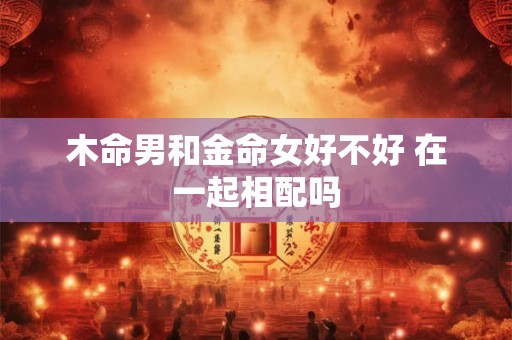 木命男和金命女好不好 在一起相配吗 木命男和金命女好不好 在一起相配吗