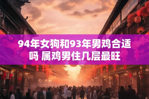 94年女狗和93年男鸡合适吗 属鸡男住几层最旺 94年女狗和93年男鸡合适吗 属鸡男住几层最旺