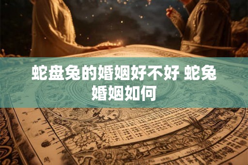 蛇盘兔的婚姻好不好 蛇兔婚姻如何 蛇盘兔的婚姻好不好 蛇兔婚姻如何