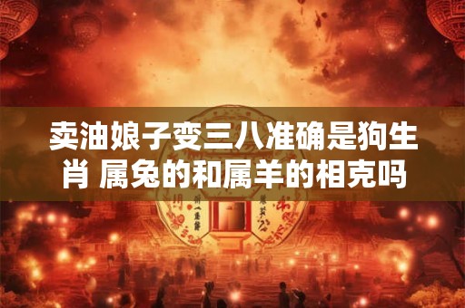 卖油娘子变三八准确是狗生肖 属兔的和属羊的相克吗