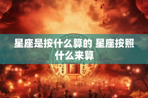 星座是按什么算的 星座按照什么来算 星座是按什么算的 星座按照什么来算