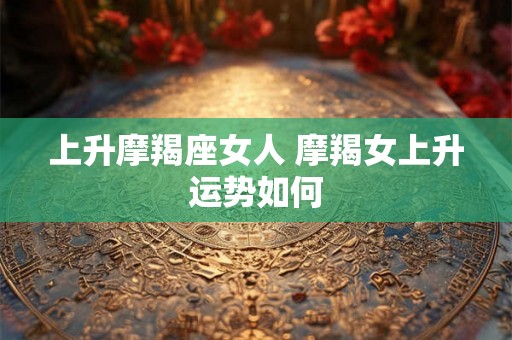 上升摩羯座女人 摩羯女上升运势如何 上升摩羯座女人 摩羯女上升运势如何